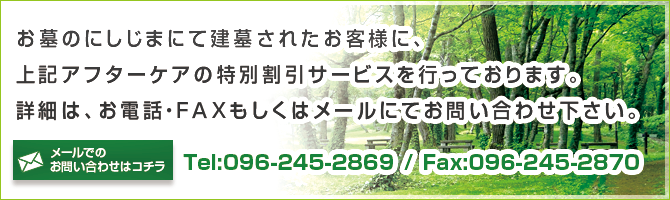 お墓のにしじまにて建墓されたお客様に、
上記アフターケアの特別割引サービスを行っております。詳細は、お電話・ＦＡＸもしくはメールにてお問い合わせ下さい。Tel:096-245-2869・Fax:096-245-2870