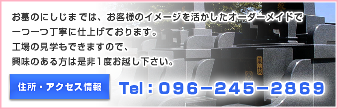 お墓のにしじまでは、墓石の切り出しから加工まで一つ一つ丁寧に仕上げております。工場の見学もできますので、興味のある方は是非1度お越し下さい。Tel:096-245-2869